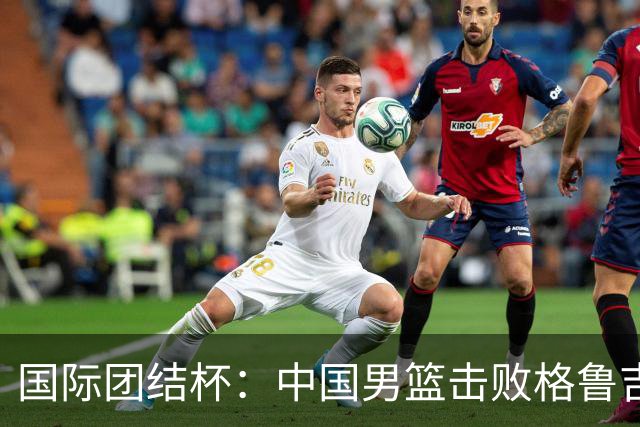 国际团结杯：中国男篮击败格鲁吉亚队