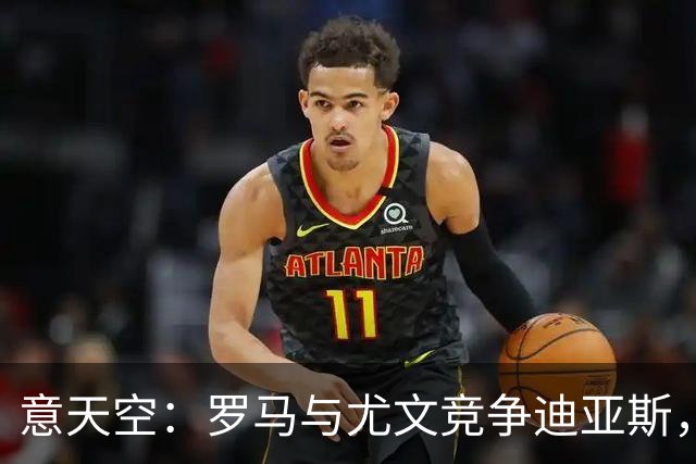 意天空：罗马与尤文竞争迪亚斯，已经向皇马咨询相关信息