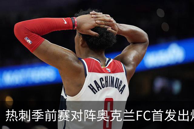 热刺季前赛对阵奥克兰FC首发出炉：新帅德泽尔比迎来首次公开检验