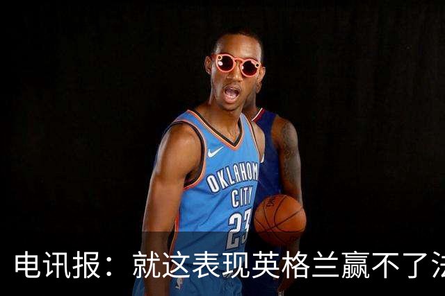 电讯报：就这表现英格兰赢不了法 西 阿，戈登马杜埃凯可别首发了