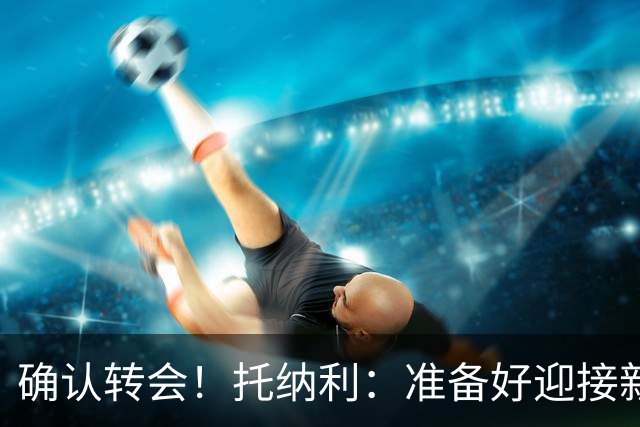 确认转会！托纳利：准备好迎接新冒险；重返米兰？时机合适会讨论