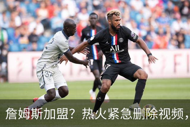 詹姆斯加盟？热火紧急删除视频，帕金斯没有说谎，争冠恐失去悬念