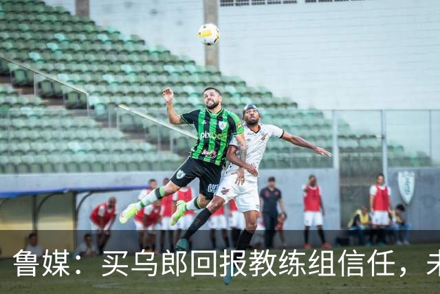 鲁媒：买乌郎回报教练组信任，未来配得上更多出场时间